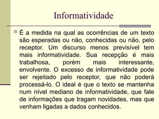 Informatividade
 É a medida na qual as ocorrências de um texto
são esperadas ou não, conhecidas ou não, pelo
receptor. Um discurso menos previsível tem
mais informatividade. Sua recepção é mais
trabalhosa, porém mais interessante,
envolvente. O excesso de informatividade pode
ser rejeitado pelo receptor, que não poderá
processá-lo. O ideal é que o texto se mantenha
num nível mediano de informatividade, que fale
de informações que tragam novidades, mas que
venham ligadas a dados conhecidos.
 