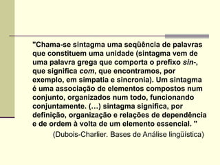 "Chama-se sintagma uma seqüência de palavras
que constituem uma unidade (sintagma vem de
uma palavra grega que comporta o prefixo sin-,
que significa com, que encontramos, por
exemplo, em simpatia e sincronia). Um sintagma
é uma associação de elementos compostos num
conjunto, organizados num todo, funcionando
conjuntamente. (…) sintagma significa, por
definição, organização e relações de dependência
e de ordem à volta de um elemento essencial. "
(Dubois-Charlier. Bases de Análise lingüística)
 