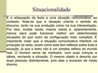 Situacionalidade
 É a adequação do texto a uma situação comunicativa, ao
contexto. Note-se que a situação orienta o sentido do
discurso, tanto na sua produção como na sua interpretação.
Por isso, muitas vezes, menos coeso e, aparentemente,
menos claro pode funcionar melhor em determinadas
situações do que outro de configuração mais completa. É
importante notar que a situação comunicativa interfere na
produção do texto, assim como este tem reflexos sobre toda a
situação, já que o texto não é um simples reflexo do mundo
real. O homem serve de mediador, com suas crenças e
idéias, recriando a situação. O mesmo objeto é descrito por
duas pessoas distintamente, pois elas o encaram de modo
diverso.
 