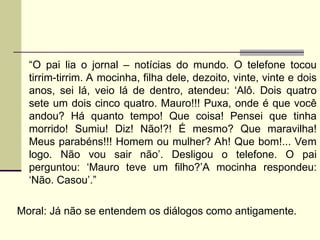 “O pai lia o jornal – notícias do mundo. O telefone tocou
tirrim-tirrim. A mocinha, filha dele, dezoito, vinte, vinte e dois
anos, sei lá, veio lá de dentro, atendeu: ‘Alô. Dois quatro
sete um dois cinco quatro. Mauro!!! Puxa, onde é que você
andou? Há quanto tempo! Que coisa! Pensei que tinha
morrido! Sumiu! Diz! Não!?! É mesmo? Que maravilha!
Meus parabéns!!! Homem ou mulher? Ah! Que bom!... Vem
logo. Não vou sair não’. Desligou o telefone. O pai
perguntou: ‘Mauro teve um filho?’A mocinha respondeu:
‘Não. Casou’.”
Moral: Já não se entendem os diálogos como antigamente.
 