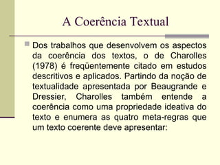 A Coerência Textual
 Dos trabalhos que desenvolvem os aspectos
da coerência dos textos, o de Charolles
(1978) é freqüentemente citado em estudos
descritivos e aplicados. Partindo da noção de
textualidade apresentada por Beaugrande e
Dressier, Charolles também entende a
coerência como uma propriedade ideativa do
texto e enumera as quatro meta-regras que
um texto coerente deve apresentar:
 