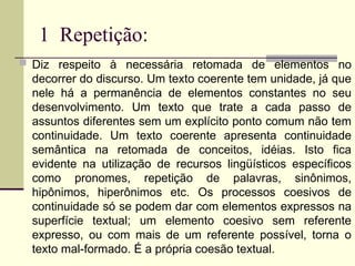 1 Repetição:
 Diz respeito à necessária retomada de elementos no
decorrer do discurso. Um texto coerente tem unidade, já que
nele há a permanência de elementos constantes no seu
desenvolvimento. Um texto que trate a cada passo de
assuntos diferentes sem um explícito ponto comum não tem
continuidade. Um texto coerente apresenta continuidade
semântica na retomada de conceitos, idéias. Isto fica
evidente na utilização de recursos lingüísticos específicos
como pronomes, repetição de palavras, sinônimos,
hipônimos, hiperônimos etc. Os processos coesivos de
continuidade só se podem dar com elementos expressos na
superfície textual; um elemento coesivo sem referente
expresso, ou com mais de um referente possível, torna o
texto mal-formado. É a própria coesão textual.
 