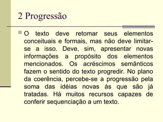 2 Progressão
 O texto deve retomar seus elementos
conceituais e formais, mas não deve limitar-
se a isso. Deve, sim, apresentar novas
informações a propósito dos elementos
mencionados. Os acréscimos semânticos
fazem o sentido do texto progredir. No plano
da coerência, percebe-se a progressão pela
soma das idéias novas às que são já
tratadas. Há muitos recursos capazes de
conferir sequenciação a um texto.
 