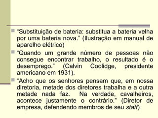  “Substituição de bateria: substitua a bateria velha
por uma bateria nova.” (Ilustração em manual de
aparelho elétrico)
 “Quando um grande número de pessoas não
consegue encontrar trabalho, o resultado é o
desemprego.” (Calvin Coolidge, presidente
americano em 1931).
 “Acho que os senhores pensam que, em nossa
diretoria, metade dos diretores trabalha e a outra
metade nada faz. Na verdade, cavalheiros,
acontece justamente o contrário.” (Diretor de
empresa, defendendo membros de seu staff)
 