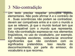 3 Não-contradição
 Um texto precisa respeitar princípios lógicos
elementares. Não pode afirmar A e o contrário de
A . Suas ocorrências não podem se contradizer,
devem ser compatíveis entre si e com o mundo a
que se referem, já que o mundo textual tem que
ser compatível com o mundo que representa.
Esta não-contradição expressa-se nos elementos
lingüísticos, no uso do vocabulário, por exemplo.
Em redações escolares, costuma-se encontrar
significantes que não condizem com os
significados pretendidos. Isso resulta do
desconhecimento, por parte do emissor, do
vocabulário a que recorreu.
 