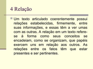 4 Relação
 Um texto articulado coerentemente possui
relações estabelecidas, firmemente, entre
suas informações, e essas têm a ver umas
com as outras. A relação em um texto refere-
se à forma como seus conceitos se
encadeiam, como se organizam, que papéis
exercem uns em relação aos outros. As
relações entre os fatos têm que estar
presentes e ser pertinentes.
 