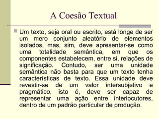 A Coesão Textual
 Um texto, seja oral ou escrito, está longe de ser
um mero conjunto aleatório de elementos
isolados, mas, sim, deve apresentar-se como
uma totalidade semântica, em que os
componentes estabelecem, entre si, relações de
significação. Contudo, ser uma unidade
semântica não basta para que um texto tenha
características de texto. Essa unidade deve
revestir-se de um valor intersubjetivo e
pragmático, isto é, deve ser capaz de
representar uma ação entre interlocutores,
dentro de um padrão particular de produção.
 
