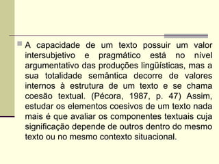  A capacidade de um texto possuir um valor
intersubjetivo e pragmático está no nível
argumentativo das produções lingüísticas, mas a
sua totalidade semântica decorre de valores
internos à estrutura de um texto e se chama
coesão textual. (Pécora, 1987, p. 47) Assim,
estudar os elementos coesivos de um texto nada
mais é que avaliar os componentes textuais cuja
significação depende de outros dentro do mesmo
texto ou no mesmo contexto situacional.
 