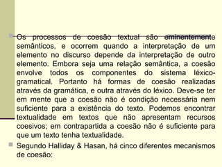 Os processos de coesão textual são eminentemente
semânticos, e ocorrem quando a interpretação de um
elemento no discurso depende da interpretação de outro
elemento. Embora seja uma relação semântica, a coesão
envolve todos os componentes do sistema léxico-
gramatical. Portanto há formas de coesão realizadas
através da gramática, e outra através do léxico. Deve-se ter
em mente que a coesão não é condição necessária nem
suficiente para a existência do texto. Podemos encontrar
textualidade em textos que não apresentam recursos
coesivos; em contrapartida a coesão não é suficiente para
que um texto tenha textualidade.
 Segundo Halliday & Hasan, há cinco diferentes mecanismos
de coesão:
 