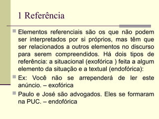 1 Referência
 Elementos referenciais são os que não podem
ser interpretados por si próprios, mas têm que
ser relacionados a outros elementos no discurso
para serem compreendidos. Há dois tipos de
referência: a situacional (exofórica ) feita a algum
elemento da situação e a textual (endofórica):
 Ex: Você não se arrependerá de ler este
anúncio. – exofórica
 Paulo e José são advogados. Eles se formaram
na PUC. – endofórica
 