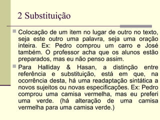 2 Substituição
 Colocação de um item no lugar de outro no texto,
seja este outro uma palavra, seja uma oração
inteira. Ex: Pedro comprou um carro e José
também. O professor acha que os alunos estão
preparados, mas eu não penso assim.
 Para Halliday & Hasan, a distinção entre
referência e substituição, está em que, na
ocorrência desta, há uma readaptação sintática a
novos sujeitos ou novas especificações. Ex: Pedro
comprou uma camisa vermelha, mas eu preferi
uma verde. (há alteração de uma camisa
vermelha para uma camisa verde.)
 