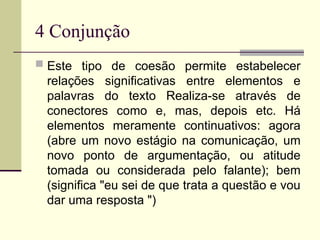4 Conjunção
 Este tipo de coesão permite estabelecer
relações significativas entre elementos e
palavras do texto Realiza-se através de
conectores como e, mas, depois etc. Há
elementos meramente continuativos: agora
(abre um novo estágio na comunicação, um
novo ponto de argumentação, ou atitude
tomada ou considerada pelo falante); bem
(significa "eu sei de que trata a questão e vou
dar uma resposta ")
 