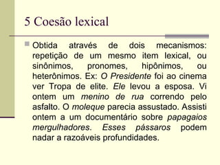 5 Coesão lexical
 Obtida através de dois mecanismos:
repetição de um mesmo item lexical, ou
sinônimos, pronomes, hipônimos, ou
heterônimos. Ex: O Presidente foi ao cinema
ver Tropa de elite. Ele levou a esposa. Vi
ontem um menino de rua correndo pelo
asfalto. O moleque parecia assustado. Assisti
ontem a um documentário sobre papagaios
mergulhadores. Esses pássaros podem
nadar a razoáveis profundidades.
 