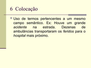 6 Colocação
 Uso de termos pertencentes a um mesmo
campo semântico. Ex: Houve um grande
acidente na estrada. Dezenas de
ambulâncias transportaram os feridos para o
hospital mais próximo.
 