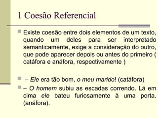 1 Coesão Referencial
 Existe coesão entre dois elementos de um texto,
quando um deles para ser interpretado
semanticamente, exige a consideração do outro,
que pode aparecer depois ou antes do primeiro (
catáfora e anáfora, respectivamente )
 – Ele era tão bom, o meu marido! (catáfora)
 – O homem subiu as escadas correndo. Lá em
cima ele bateu furiosamente à uma porta.
(anáfora).
 
