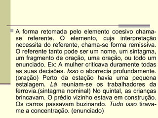  A forma retomada pelo elemento coesivo chama-
se referente. O elemento, cuja interpretação
necessita do referente, chama-se forma remissiva.
O referente tanto pode ser um nome, um sintagma,
um fragmento de oração, uma oração, ou todo um
enunciado. Ex: A mulher criticava duramente todas
as suas decisões. Isso o aborrecia profundamente.
(oração) Perto da estação havia uma pequena
estalagem. Lá reuniam-se os trabalhadores da
ferrovia.(sintagma nominal) No quintal, as crianças
brincavam. O prédio vizinho estava em construção.
Os carros passavam buzinando. Tudo isso tirava-
me a concentração. (enunciado)
 