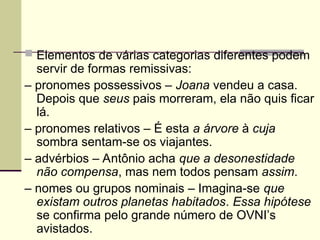  Elementos de várias categorias diferentes podem
servir de formas remissivas:
– pronomes possessivos – Joana vendeu a casa.
Depois que seus pais morreram, ela não quis ficar
lá.
– pronomes relativos – É esta a árvore à cuja
sombra sentam-se os viajantes.
– advérbios – Antônio acha que a desonestidade
não compensa, mas nem todos pensam assim.
– nomes ou grupos nominais – Imagina-se que
existam outros planetas habitados. Essa hipótese
se confirma pelo grande número de OVNI’s
avistados.
 