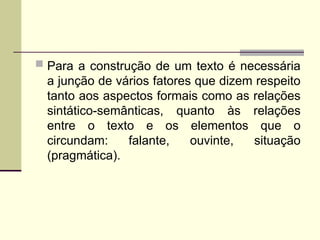  Para a construção de um texto é necessária
a junção de vários fatores que dizem respeito
tanto aos aspectos formais como as relações
sintático-semânticas, quanto às relações
entre o texto e os elementos que o
circundam: falante, ouvinte, situação
(pragmática).
 