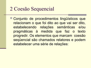 2 Coesão Sequencial
 Conjunto de procedimentos lingüísticos que
relacionam o que foi dito ao que vai ser dito,
estabelecendo relações semânticas e/ou
pragmáticas à medida que faz o texto
progredir. Os elementos que marcam coesão
seqüencial são chamados relatores e podem
estabelecer uma série de relações:
 