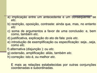 a) implicação entre um antecedente e um conseqüente: se
etc.
b) restrição, oposição, contraste: ainda que, mas, no entanto
etc
c) soma de argumentos a favor de uma conclusão: e, bem
como, também etc.
d) justificativa, explicação do ato de fala: pois etc.
e) introdução de exemplificação ou especificação: seja...seja,
como etc.
f) alternativa (disjunção ): ou etc.
g) extensão, amplificação: aliás, também etc.
h) correção: isto é, ou melhor etc.
E mais as relações estabelecidas por outras conjunções
coordenadas e subordinadas.
 