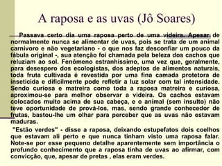 A raposa e as uvas (Jô Soares)
Passava certo dia uma raposa perto de uma videira. Apesar de
normalmente nunca se alimentar de uvas, pois se trata de um animal
carnívoro e não vegetariano - o que nos faz desconfiar um pouco da
fábula original -, sua atenção foi chamada pela beleza dos cachos que
reluziam ao sol. Fenômeno estranhíssimo, uma vez que, geralmente,
para desespero dos ecologistas, dos adeptos de alimentos naturais,
toda fruta cultivada é revestida por uma fina camada protetora de
inseticida e dificilmente pode refletir a luz solar com tal intensidade.
Sendo curiosa e matreira como toda a raposa matreira e curiosa,
aproximou-se para melhor observar a videira. Os cachos estavam
colocados muito acima de sua cabeça, e o animal (sem insulto) não
teve oportunidade de prová-los, mas, sendo grande conhecedor de
frutas, bastou-lhe um olhar para perceber que as uvas não estavam
maduras.
"Estão verdes" - disse a raposa, deixando estupefatos dois coelhos
que estavam ali perto e que nunca tinham visto uma raposa falar.
Note-se por esse pequeno detalhe aparentemente sem importância o
profundo conhecimento que a raposa tinha de uvas ao afirmar, com
convicção, que, apesar de pretas , elas eram verdes.
 