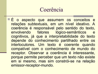 Coerência
 É o aspecto que assumem os conceitos e
relações subtextuais, em um nível ideativo. A
coerência é responsável pelo sentido do texto,
envolvendo fatores lógico-semânticos e
cognitivos, já que a interpretabilidade do texto
depende do conhecimento partilhado entre os
interlocutores. Um texto é coerente quando
compatível com o conhecimento de mundo do
receptor. Observar a coerência é interessante,
porque permite perceber que um texto não existe
em si mesmo, mas sim constrói-se na relação
emissor-receptor-mundo.
 