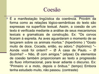 Coesão
 É a manifestação lingüística da coerência. Provém da
forma como as relações lógico-semânticas do texto são
expressas na superfície textual. Assim, a coesão de um
texto é verificada mediante a análise de seus mecanismos
lexicais e gramaticais de construção. Ex: "Os corvos
ficaram à espreita. As aves aguardaram o momento de se
lançarem sobre os animais mortos." (hiperônimo ) "Gosto
muito de doce. Cocada, então, eu adoro." (hipônimo) "–
Aonde você foi ontem? – Ø À casa de Paulo. – Ø
Sozinha? – Não, Ø com amigos." (elipse) Os elementos
de coesão também proporcionam ao texto a progressão
do fluxo informacional, para levar adiante o discurso. Ex:
"Primeiro vi a moto, depois o ônibus." (tempo) Embora
tenha estudado muito, não passou. (contraste)
 