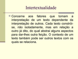 Intertextualidade
 Concerne aos fatores que tornam a
interpretação de um texto dependente da
interpretação de outros. Cada texto constrói-
se, não isoladamente, mas em relação a
outro já dito, do qual abstrai alguns aspectos
para dar-lhes outra feição. O contexto de um
texto também pode ser outros textos com os
quais se relaciona.
 