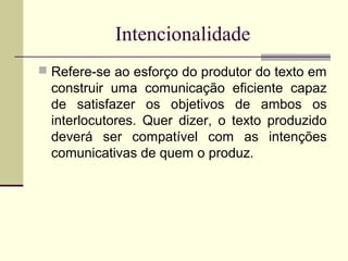 Intencionalidade
 Refere-se ao esforço do produtor do texto em
construir uma comunicação eficiente capaz
de satisfazer os objetivos de ambos os
interlocutores. Quer dizer, o texto produzido
deverá ser compatível com as intenções
comunicativas de quem o produz.
 