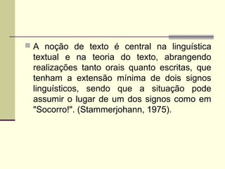  A noção de texto é central na linguística
textual e na teoria do texto, abrangendo
realizações tanto orais quanto escritas, que
tenham a extensão mínima de dois signos
linguísticos, sendo que a situação pode
assumir o lugar de um dos signos como em
"Socorro!". (Stammerjohann, 1975).
 