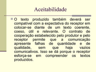 Aceitabilidade
 O texto produzido também deverá ser
compatível com a expectativa do receptor em
colocar-se diante de um texto coerente,
coeso, útil e relevante. O contrato de
cooperação estabelecido pelo produtor e pelo
receptor permite que a comunicação
apresente falhas de quantidade e de
qualidade, sem que haja vazios
comunicativos. Isso se dá porque o receptor
esforça-se em compreender os textos
produzidos.
 