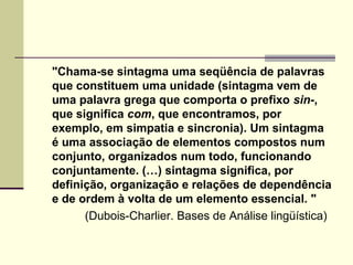 "Chama-se sintagma uma seqüência de palavras
que constituem uma unidade (sintagma vem de
uma palavra grega que comporta o prefixo sin-,
que significa com, que encontramos, por
exemplo, em simpatia e sincronia). Um sintagma
é uma associação de elementos compostos num
conjunto, organizados num todo, funcionando
conjuntamente. (…) sintagma significa, por
definição, organização e relações de dependência
e de ordem à volta de um elemento essencial. "
(Dubois-Charlier. Bases de Análise lingüística)
 