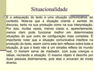 Situacionalidade
 É a adequação do texto a uma situação comunicativa, ao
contexto. Note-se que a situação orienta o sentido do
discurso, tanto na sua produção como na sua interpretação.
Por isso, muitas vezes, menos coeso e, aparentemente,
menos claro pode funcionar melhor em determinadas
situações do que outro de configuração mais completa. É
importante notar que a situação comunicativa interfere na
produção do texto, assim como este tem reflexos sobre toda a
situação, já que o texto não é um simples reflexo do mundo
real. O homem serve de mediador, com suas crenças e
idéias, recriando a situação. O mesmo objeto é descrito por
duas pessoas distintamente, pois elas o encaram de modo
diverso.
 