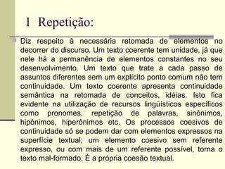 1 Repetição:
 Diz respeito à necessária retomada de elementos no
decorrer do discurso. Um texto coerente tem unidade, já que
nele há a permanência de elementos constantes no seu
desenvolvimento. Um texto que trate a cada passo de
assuntos diferentes sem um explícito ponto comum não tem
continuidade. Um texto coerente apresenta continuidade
semântica na retomada de conceitos, idéias. Isto fica
evidente na utilização de recursos lingüísticos específicos
como pronomes, repetição de palavras, sinônimos,
hipônimos, hiperônimos etc. Os processos coesivos de
continuidade só se podem dar com elementos expressos na
superfície textual; um elemento coesivo sem referente
expresso, ou com mais de um referente possível, torna o
texto mal-formado. É a própria coesão textual.
 