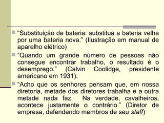  “Substituição de bateria: substitua a bateria velha
por uma bateria nova.” (Ilustração em manual de
aparelho elétrico)
 “Quando um grande número de pessoas não
consegue encontrar trabalho, o resultado é o
desemprego.” (Calvin Coolidge, presidente
americano em 1931).
 “Acho que os senhores pensam que, em nossa
diretoria, metade dos diretores trabalha e a outra
metade nada faz. Na verdade, cavalheiros,
acontece justamente o contrário.” (Diretor de
empresa, defendendo membros de seu staff)
 