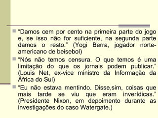  “Damos cem por cento na primeira parte do jogo
e, se isso não for suficiente, na segunda parte
damos o resto.” (Yogi Berra, jogador norte-
americano de beisebol)
 “Nós não temos censura. O que temos é uma
limitação do que os jornais podem publicar.”
(Louis Net, ex-vice ministro da Informação da
África do Sul)
 “Eu não estava mentindo. Disse,sim, coisas que
mais tarde se viu que eram inverídicas.”
(Presidente Nixon, em depoimento durante as
investigações do caso Watergate.)
 