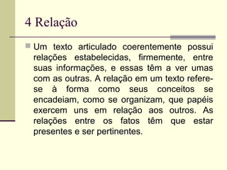 4 Relação
 Um texto articulado coerentemente possui
relações estabelecidas, firmemente, entre
suas informações, e essas têm a ver umas
com as outras. A relação em um texto refere-
se à forma como seus conceitos se
encadeiam, como se organizam, que papéis
exercem uns em relação aos outros. As
relações entre os fatos têm que estar
presentes e ser pertinentes.
 