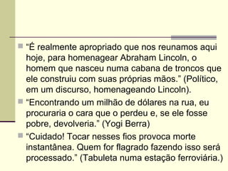  “É realmente apropriado que nos reunamos aqui
hoje, para homenagear Abraham Lincoln, o
homem que nasceu numa cabana de troncos que
ele construiu com suas próprias mãos.” (Político,
em um discurso, homenageando Lincoln).
 “Encontrando um milhão de dólares na rua, eu
procuraria o cara que o perdeu e, se ele fosse
pobre, devolveria.” (Yogi Berra)
 “Cuidado! Tocar nesses fios provoca morte
instantânea. Quem for flagrado fazendo isso será
processado.” (Tabuleta numa estação ferroviária.)
 