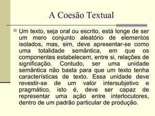 A Coesão Textual
 Um texto, seja oral ou escrito, está longe de ser
um mero conjunto aleatório de elementos
isolados, mas, sim, deve apresentar-se como
uma totalidade semântica, em que os
componentes estabelecem, entre si, relações de
significação. Contudo, ser uma unidade
semântica não basta para que um texto tenha
características de texto. Essa unidade deve
revestir-se de um valor intersubjetivo e
pragmático, isto é, deve ser capaz de
representar uma ação entre interlocutores,
dentro de um padrão particular de produção.
 