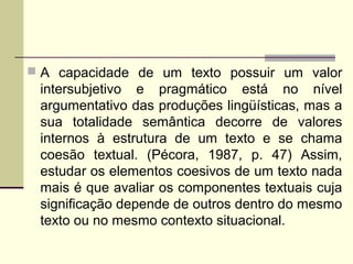  A capacidade de um texto possuir um valor
intersubjetivo e pragmático está no nível
argumentativo das produções lingüísticas, mas a
sua totalidade semântica decorre de valores
internos à estrutura de um texto e se chama
coesão textual. (Pécora, 1987, p. 47) Assim,
estudar os elementos coesivos de um texto nada
mais é que avaliar os componentes textuais cuja
significação depende de outros dentro do mesmo
texto ou no mesmo contexto situacional.
 