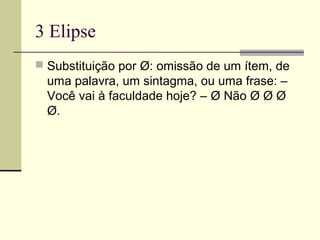 3 Elipse
 Substituição por Ø: omissão de um ítem, de
uma palavra, um sintagma, ou uma frase: –
Você vai à faculdade hoje? – Ø Não Ø Ø Ø
Ø.
 