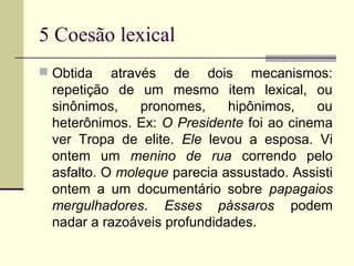 5 Coesão lexical
 Obtida através de dois mecanismos:
repetição de um mesmo item lexical, ou
sinônimos, pronomes, hipônimos, ou
heterônimos. Ex: O Presidente foi ao cinema
ver Tropa de elite. Ele levou a esposa. Vi
ontem um menino de rua correndo pelo
asfalto. O moleque parecia assustado. Assisti
ontem a um documentário sobre papagaios
mergulhadores. Esses pássaros podem
nadar a razoáveis profundidades.
 