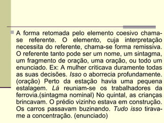  A forma retomada pelo elemento coesivo chama-
se referente. O elemento, cuja interpretação
necessita do referente, chama-se forma remissiva.
O referente tanto pode ser um nome, um sintagma,
um fragmento de oração, uma oração, ou todo um
enunciado. Ex: A mulher criticava duramente todas
as suas decisões. Isso o aborrecia profundamente.
(oração) Perto da estação havia uma pequena
estalagem. Lá reuniam-se os trabalhadores da
ferrovia.(sintagma nominal) No quintal, as crianças
brincavam. O prédio vizinho estava em construção.
Os carros passavam buzinando. Tudo isso tirava-
me a concentração. (enunciado)
 