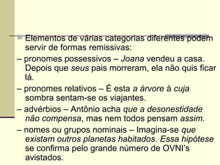  Elementos de várias categorias diferentes podem
servir de formas remissivas:
– pronomes possessivos – Joana vendeu a casa.
Depois que seus pais morreram, ela não quis ficar
lá.
– pronomes relativos – É esta a árvore à cuja
sombra sentam-se os viajantes.
– advérbios – Antônio acha que a desonestidade
não compensa, mas nem todos pensam assim.
– nomes ou grupos nominais – Imagina-se que
existam outros planetas habitados. Essa hipótese
se confirma pelo grande número de OVNI’s
avistados.
 