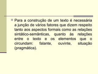  Para a construção de um texto é necessária
a junção de vários fatores que dizem respeito
tanto aos aspectos formais como as relações
sintático-semânticas, quanto às relações
entre o texto e os elementos que o
circundam: falante, ouvinte, situação
(pragmática).
 
