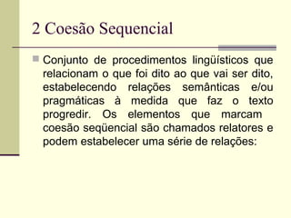 2 Coesão Sequencial
 Conjunto de procedimentos lingüísticos que
relacionam o que foi dito ao que vai ser dito,
estabelecendo relações semânticas e/ou
pragmáticas à medida que faz o texto
progredir. Os elementos que marcam
coesão seqüencial são chamados relatores e
podem estabelecer uma série de relações:
 
