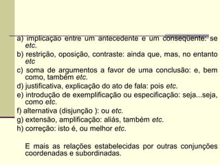 a) implicação entre um antecedente e um conseqüente: se
etc.
b) restrição, oposição, contraste: ainda que, mas, no entanto
etc
c) soma de argumentos a favor de uma conclusão: e, bem
como, também etc.
d) justificativa, explicação do ato de fala: pois etc.
e) introdução de exemplificação ou especificação: seja...seja,
como etc.
f) alternativa (disjunção ): ou etc.
g) extensão, amplificação: aliás, também etc.
h) correção: isto é, ou melhor etc.
E mais as relações estabelecidas por outras conjunções
coordenadas e subordinadas.
 