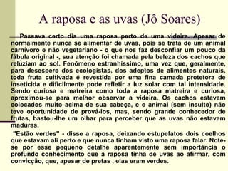 A raposa e as uvas (Jô Soares)
Passava certo dia uma raposa perto de uma videira. Apesar de
normalmente nunca se alimentar de uvas, pois se trata de um animal
carnívoro e não vegetariano - o que nos faz desconfiar um pouco da
fábula original -, sua atenção foi chamada pela beleza dos cachos que
reluziam ao sol. Fenômeno estranhíssimo, uma vez que, geralmente,
para desespero dos ecologistas, dos adeptos de alimentos naturais,
toda fruta cultivada é revestida por uma fina camada protetora de
inseticida e dificilmente pode refletir a luz solar com tal intensidade.
Sendo curiosa e matreira como toda a raposa matreira e curiosa,
aproximou-se para melhor observar a videira. Os cachos estavam
colocados muito acima de sua cabeça, e o animal (sem insulto) não
teve oportunidade de prová-los, mas, sendo grande conhecedor de
frutas, bastou-lhe um olhar para perceber que as uvas não estavam
maduras.
"Estão verdes" - disse a raposa, deixando estupefatos dois coelhos
que estavam ali perto e que nunca tinham visto uma raposa falar. Note-
se por esse pequeno detalhe aparentemente sem importância o
profundo conhecimento que a raposa tinha de uvas ao afirmar, com
convicção, que, apesar de pretas , elas eram verdes.
 