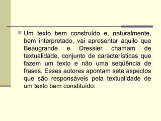  Um texto bem construído e, naturalmente,
bem interpretado, vai apresentar aquilo que
Beaugrande e Dressier chamam de
textualidade, conjunto de características que
fazem um texto e não uma seqüência de
frases. Esses autores apontam sete aspectos
que são responsáveis pela textualidade de
um texto bem constituído:
 