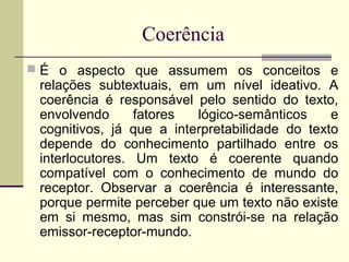 Coerência
 É o aspecto que assumem os conceitos e
relações subtextuais, em um nível ideativo. A
coerência é responsável pelo sentido do texto,
envolvendo fatores lógico-semânticos e
cognitivos, já que a interpretabilidade do texto
depende do conhecimento partilhado entre os
interlocutores. Um texto é coerente quando
compatível com o conhecimento de mundo do
receptor. Observar a coerência é interessante,
porque permite perceber que um texto não existe
em si mesmo, mas sim constrói-se na relação
emissor-receptor-mundo.
 